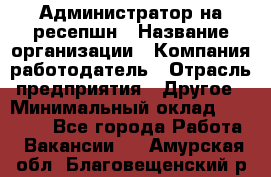 Администратор на ресепшн › Название организации ­ Компания-работодатель › Отрасль предприятия ­ Другое › Минимальный оклад ­ 25 000 - Все города Работа » Вакансии   . Амурская обл.,Благовещенский р-н